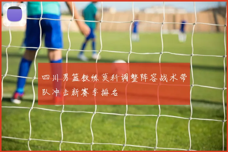 四川男篮教练莫科调整阵容战术带队冲击新赛季排名