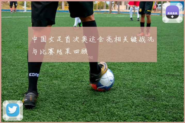中国女足首次奥运会亮相关键战况与比赛结果回顾