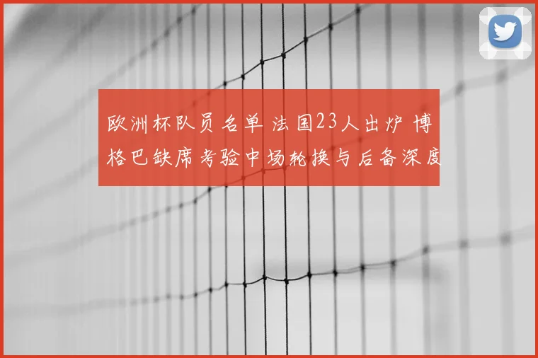 欧洲杯队员名单 法国23人出炉 博格巴缺席考验中场轮换与后备深度