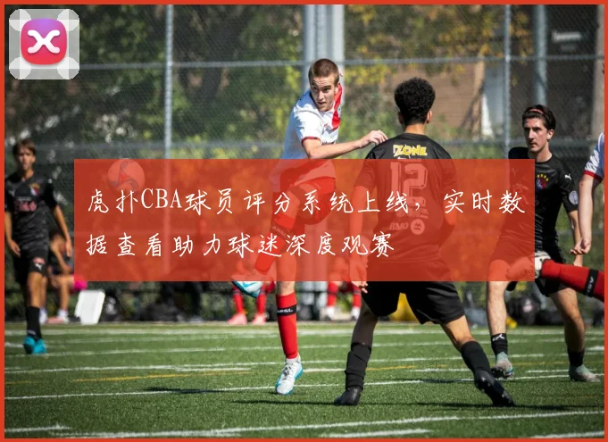 虎扑CBA球员评分系统上线，实时数据查看助力球迷深度观赛