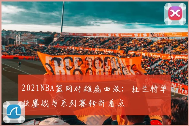 2021NBA篮网对雄鹿回放：杜兰特单核鏖战与系列赛转折看点