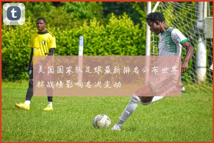 美国国家队足球最新排名公布世界杯战绩影响名次变动