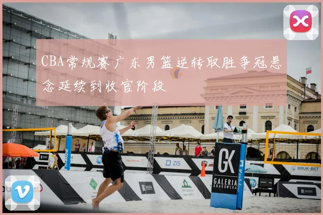 CBA常规赛广东男篮逆转取胜争冠悬念延续到收官阶段