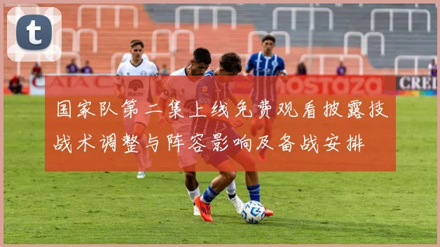 国家队第二集上线免费观看披露技战术调整与阵容影响及备战安排