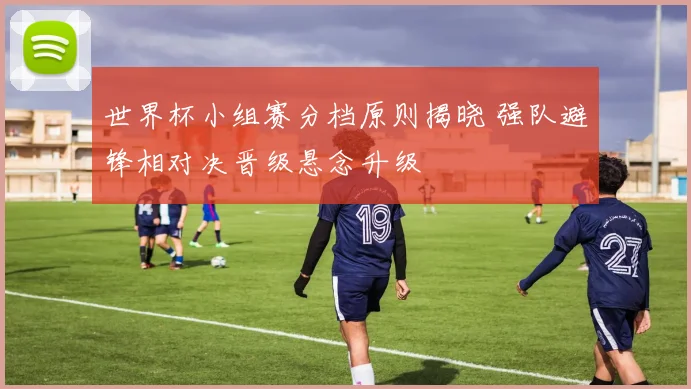 世界杯小组赛分档原则揭晓 强队避锋相对决晋级悬念升级