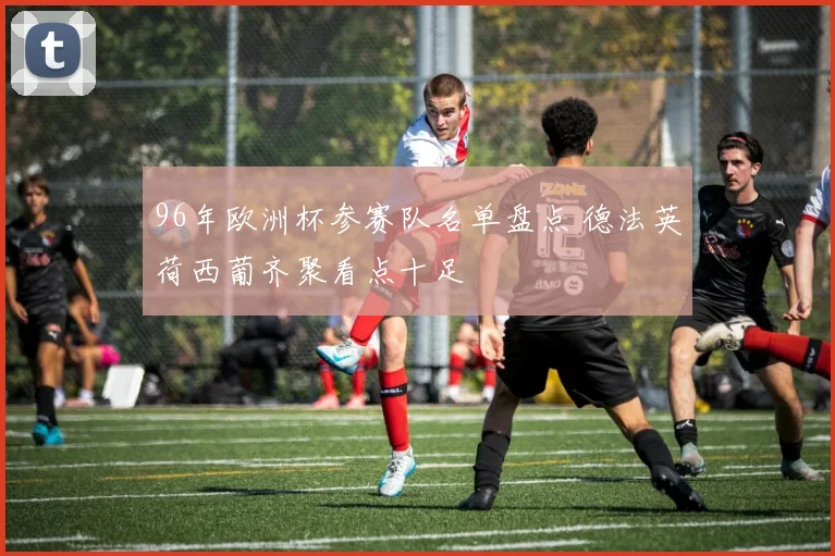 96年欧洲杯参赛队名单盘点 德法英荷西葡齐聚看点十足
