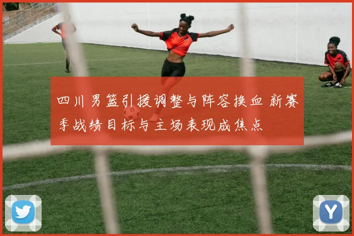 四川男篮引援调整与阵容换血 新赛季战绩目标与主场表现成焦点