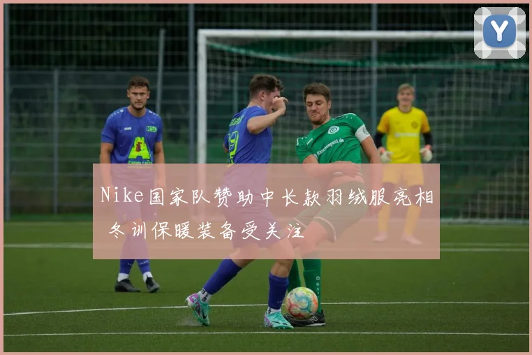 Nike国家队赞助中长款羽绒服亮相 冬训保暖装备受关注