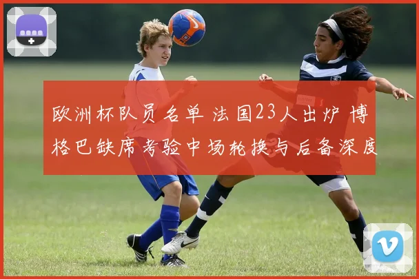 欧洲杯队员名单 法国23人出炉 博格巴缺席考验中场轮换与后备深度