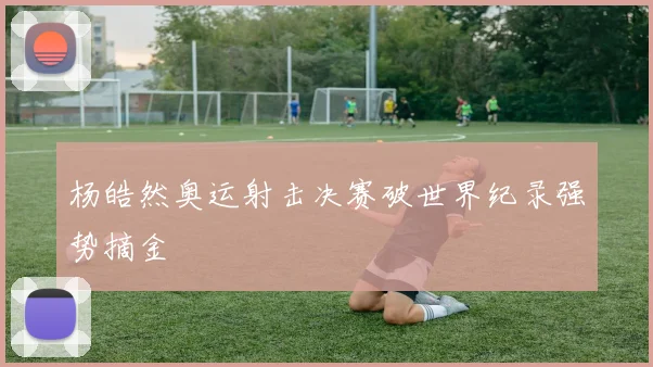 杨皓然奥运射击决赛破世界纪录强势摘金