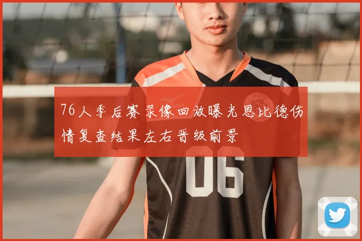 76人季后赛录像回放曝光恩比德伤情复查结果左右晋级前景