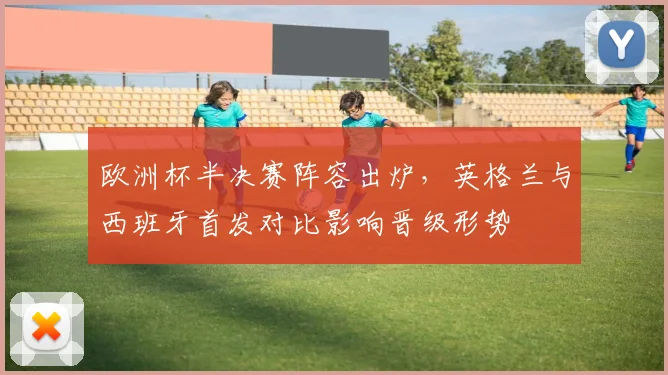 欧洲杯半决赛阵容出炉，英格兰与西班牙首发对比影响晋级形势