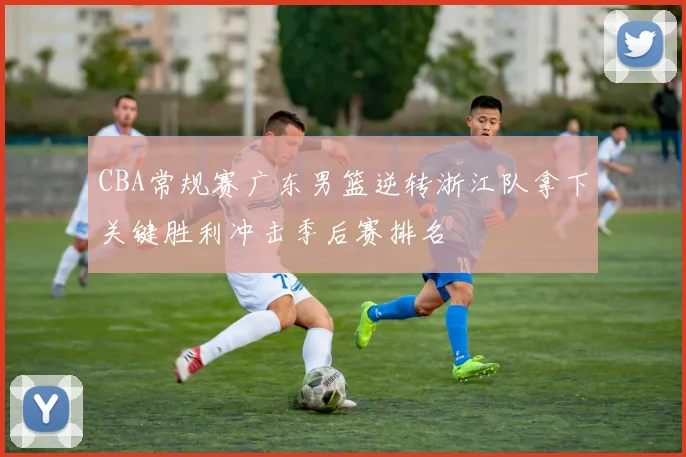 CBA常规赛广东男篮逆转浙江队拿下关键胜利冲击季后赛排名