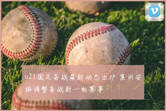 u21国足备战最新动态出炉 集训安排调整备战新一轮赛事