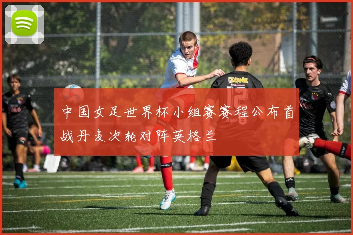 中国女足世界杯小组赛赛程公布首战丹麦次轮对阵英格兰