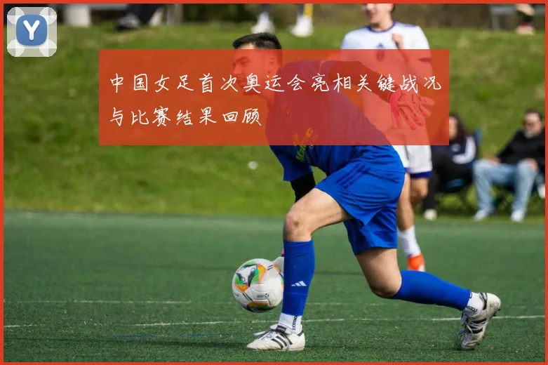 中国女足首次奥运会亮相关键战况与比赛结果回顾