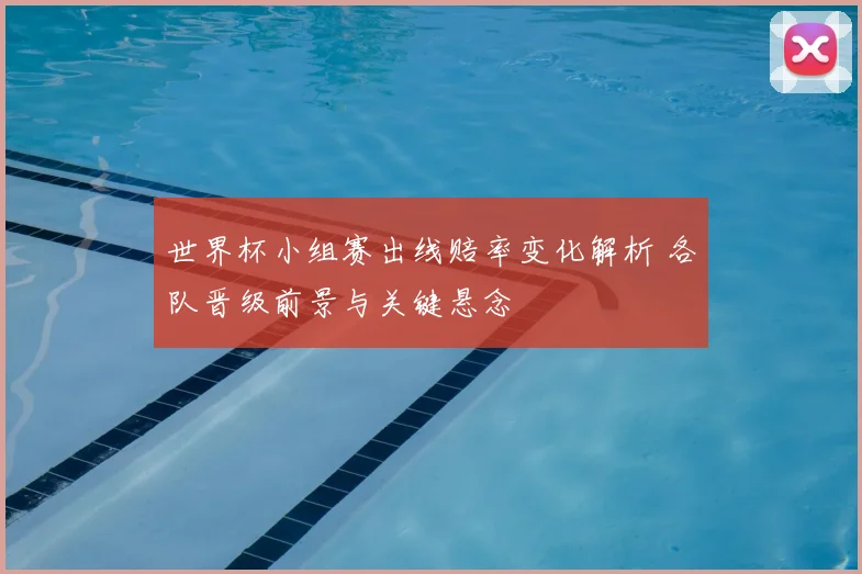 世界杯小组赛出线赔率变化解析 各队晋级前景与关键悬念