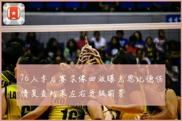 76人季后赛录像回放曝光恩比德伤情复查结果左右晋级前景