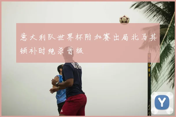 意大利队世界杯附加赛出局北马其顿补时绝杀晋级