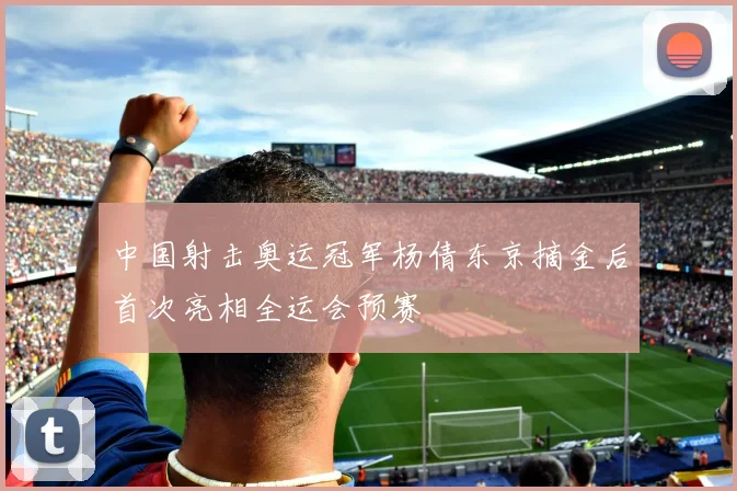 中国射击奥运冠军杨倩东京摘金后首次亮相全运会预赛