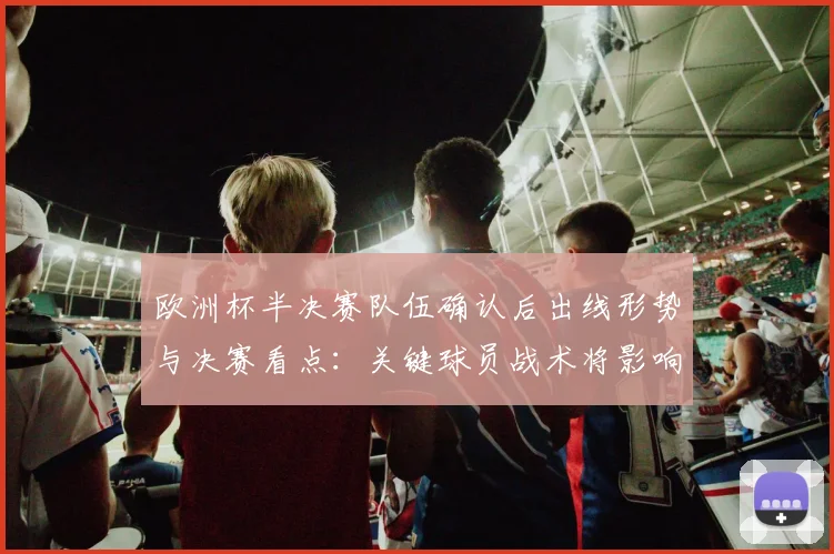 欧洲杯半决赛队伍确认后出线形势与决赛看点：关键球员战术将影响冠军走向