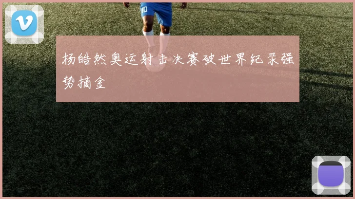 杨皓然奥运射击决赛破世界纪录强势摘金