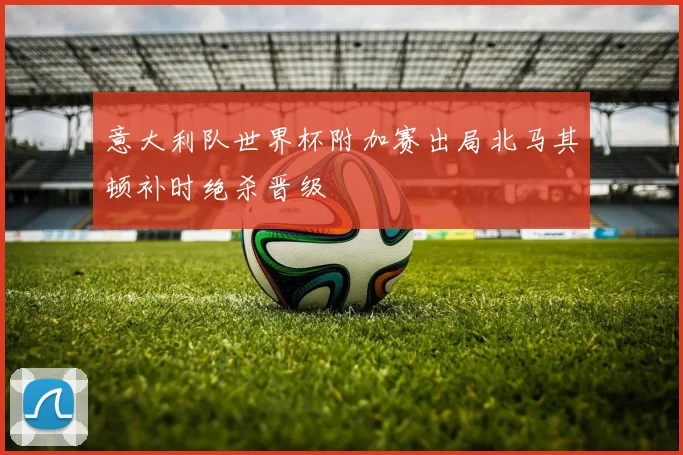 意大利队世界杯附加赛出局北马其顿补时绝杀晋级