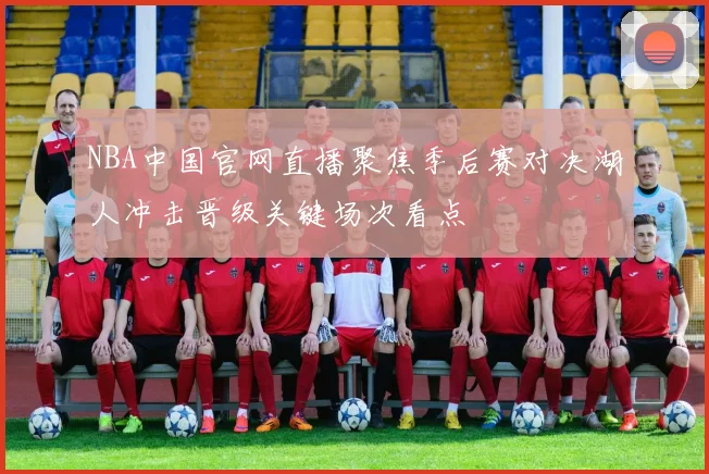 NBA中国官网直播聚焦季后赛对决湖人冲击晋级关键场次看点