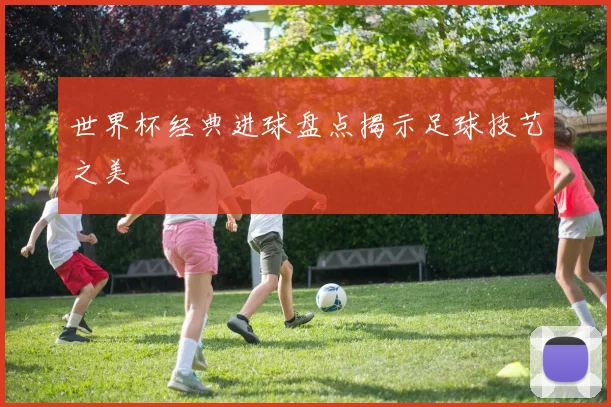世界杯经典进球盘点揭示足球技艺之美