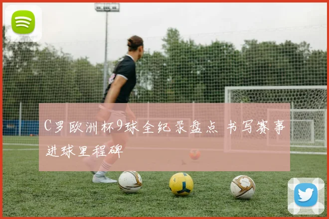 C罗欧洲杯9球全纪录盘点 书写赛事进球里程碑