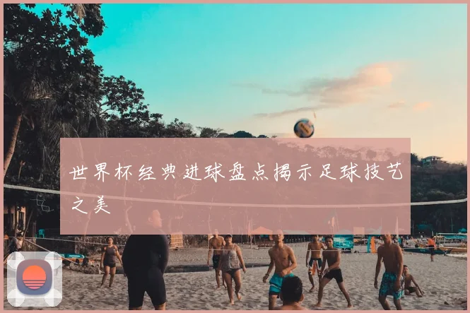 世界杯经典进球盘点揭示足球技艺之美