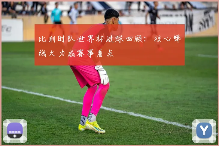比利时队世界杯进球回顾：核心锋线火力成赛事看点