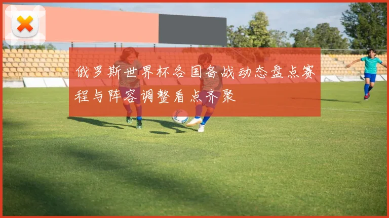 俄罗斯世界杯各国备战动态盘点赛程与阵容调整看点齐聚
