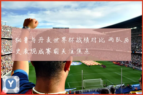 秘鲁与丹麦世界杯战绩对比 两队历史表现成赛前关注焦点